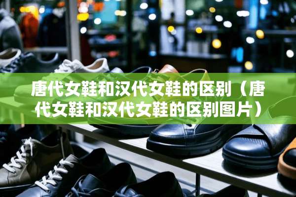 唐代女鞋和汉代女鞋的区别（唐代女鞋和汉代女鞋的区别图片）