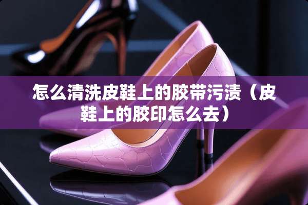 怎么清洗皮鞋上的胶带污渍（皮鞋上的胶印怎么去）