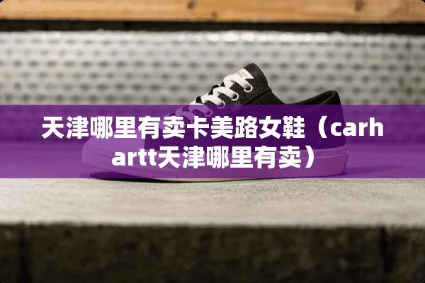 天津哪里有卖卡美路女鞋（carhartt天津哪里有卖）