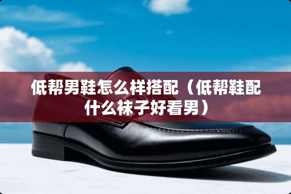 低帮男鞋怎么样搭配（低帮鞋配什么袜子好看男）