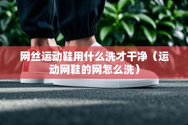 网丝运动鞋用什么洗才干净（运动网鞋的网怎么洗）
