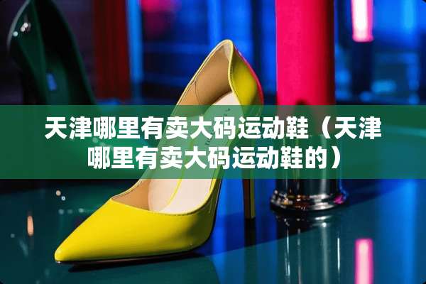 天津哪里有卖大码运动鞋（天津哪里有卖大码运动鞋的）