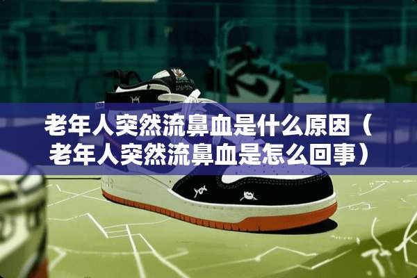 老年人突然流鼻血是什么原因（老年人突然流鼻血是怎么回事）