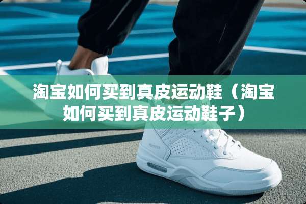 淘宝如何买到真皮运动鞋（淘宝如何买到真皮运动鞋子）