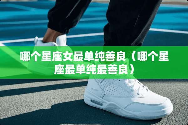 哪个星座女最单纯善良（哪个星座最单纯最善良）