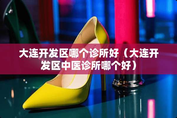 大连开发区哪个诊所好（大连开发区中医诊所哪个好）