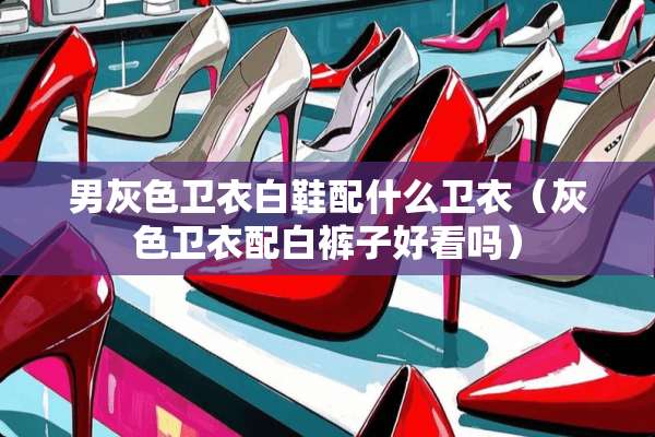 男灰色卫衣白鞋配什么卫衣（灰色卫衣配白裤子好看吗）