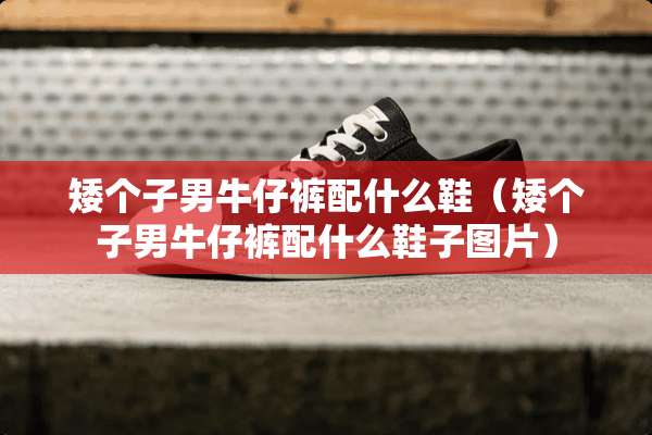 矮个子男牛仔裤配什么鞋（矮个子男牛仔裤配什么鞋子图片）