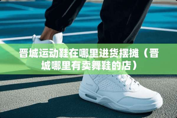 晋城运动鞋在哪里进货摆摊（晋城哪里有卖舞鞋的店）