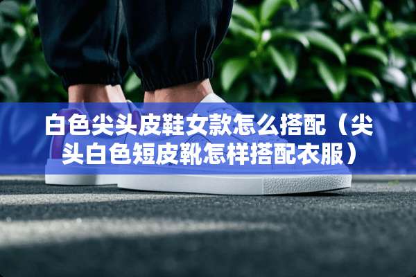 白色尖头皮鞋女款怎么搭配（尖头白色短皮靴怎样搭配衣服）