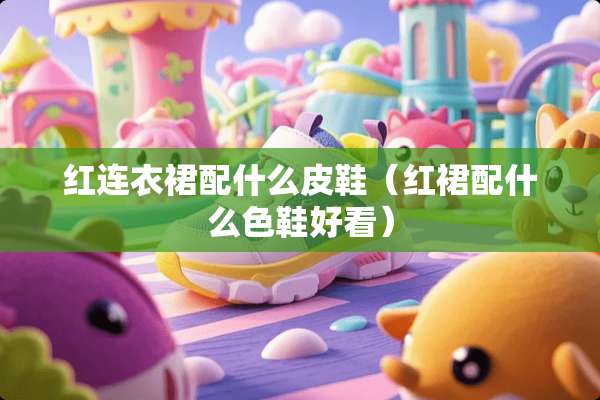 红连衣裙配什么皮鞋（红裙配什么色鞋好看）