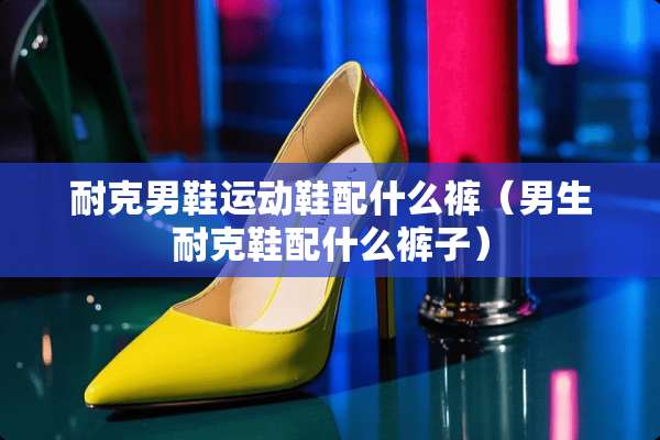 耐克男鞋运动鞋配什么裤（男生耐克鞋配什么裤子）