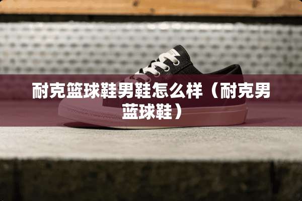 耐克篮球鞋男鞋怎么样（耐克男蓝球鞋）
