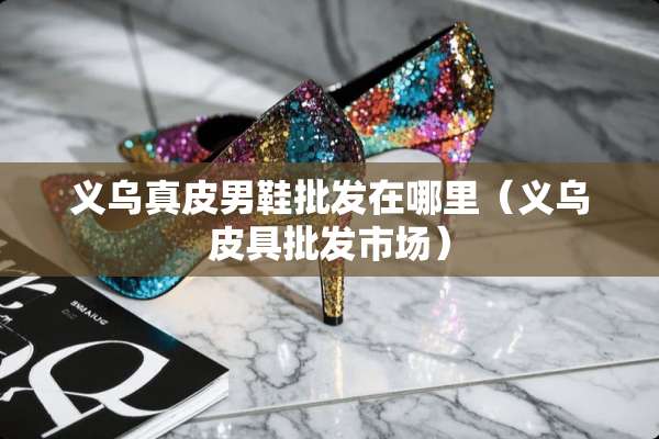 义乌真皮男鞋批发在哪里（义乌皮具批发市场）