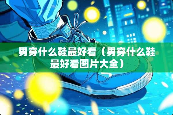 男穿什么鞋最好看（男穿什么鞋最好看图片大全）