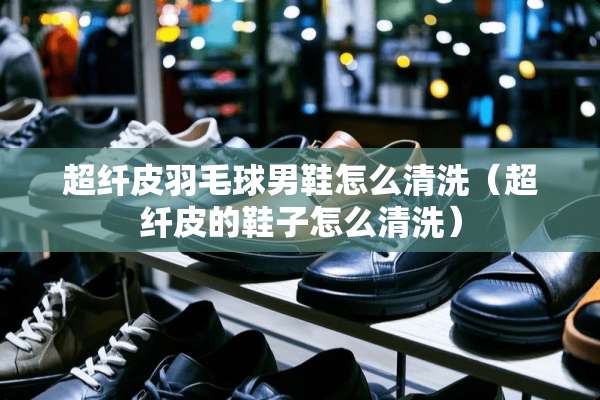 超纤皮羽毛球男鞋怎么清洗（超纤皮的鞋子怎么清洗）