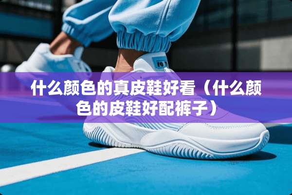 什么颜色的真皮鞋好看（什么颜色的皮鞋好配裤子）