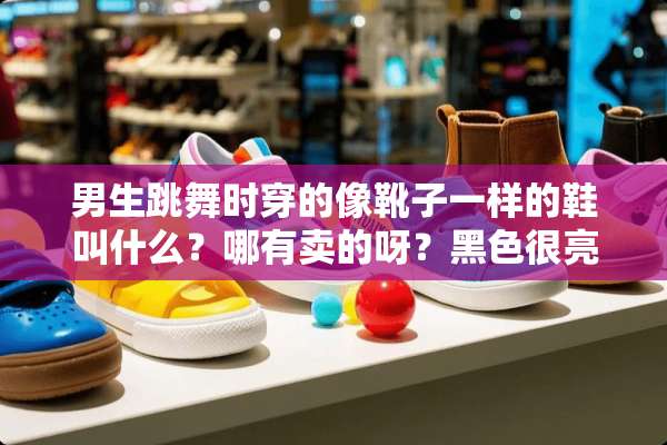 男生跳舞时穿的像靴子一样的鞋叫什么？哪有卖的呀？黑色很亮的那种谢谢了？