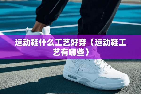 运动鞋什么工艺好穿（运动鞋工艺有哪些）