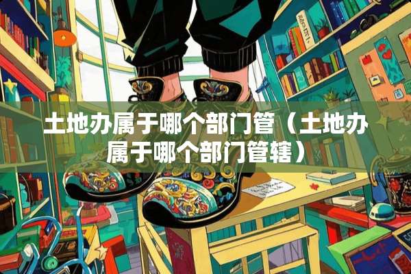 土地办属于哪个部门管（土地办属于哪个部门管辖）
