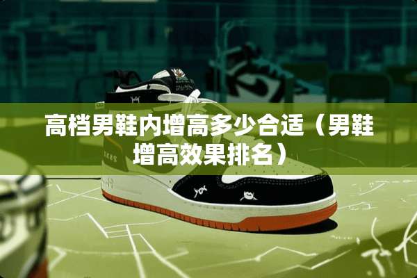 高档男鞋内增高多少合适（男鞋增高效果排名）