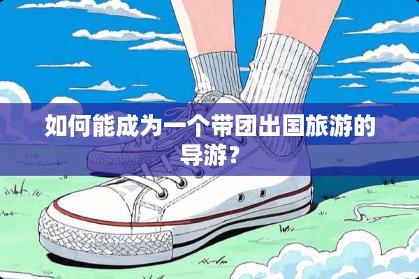 如何能成为一个带团出国旅游的导游？