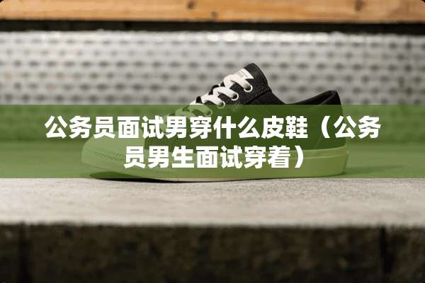 公务员面试男穿什么皮鞋（公务员男生面试穿着）