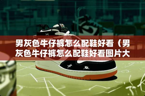 男灰色牛仔裤怎么配鞋好看（男灰色牛仔裤怎么配鞋好看图片大全）