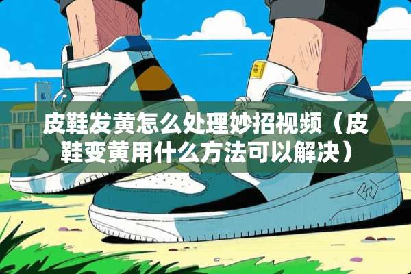 皮鞋发黄怎么处理妙招视频（皮鞋变黄用什么方法可以解决）
