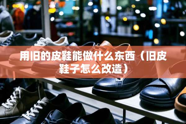 用旧的皮鞋能做什么东西（旧皮鞋子怎么改造）