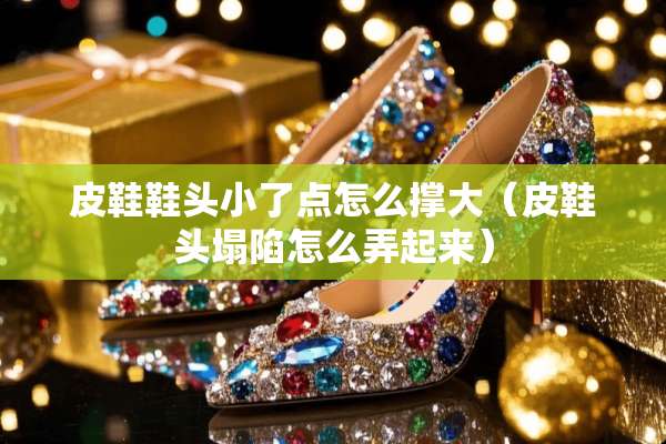 皮鞋鞋头小了点怎么撑大（皮鞋头塌陷怎么弄起来）