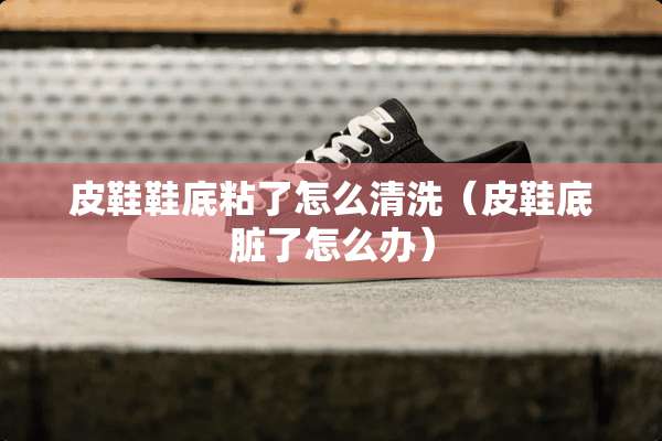 皮鞋鞋底粘了怎么清洗（皮鞋底脏了怎么办）