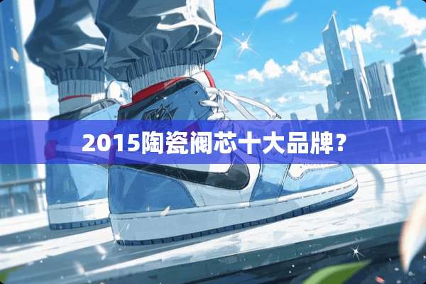2015陶瓷阀芯十大品牌？