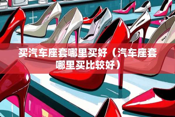 买汽车座套哪里买好（汽车座套哪里买比较好）