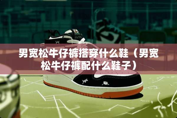 男宽松牛仔裤搭穿什么鞋（男宽松牛仔裤配什么鞋子）