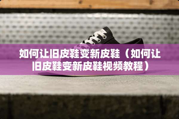 如何让旧皮鞋变新皮鞋（如何让旧皮鞋变新皮鞋视频教程）