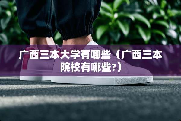 广西三本大学有哪些（广西三本院校有哪些?）