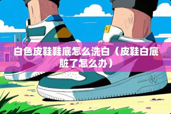 白色皮鞋鞋底怎么洗白（皮鞋白底脏了怎么办）