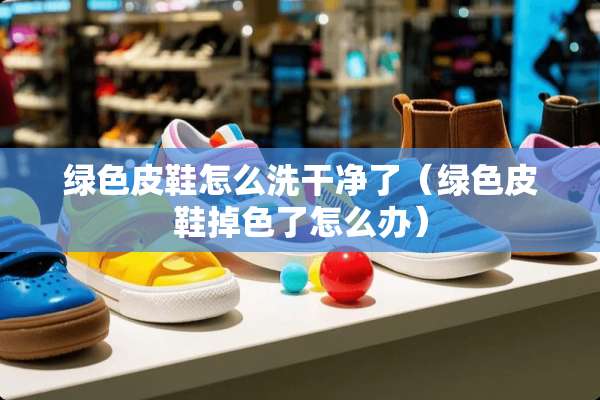 绿色皮鞋怎么洗干净了（绿色皮鞋掉色了怎么办）