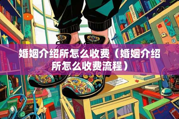 婚姻介绍所怎么收费（婚姻介绍所怎么收费流程）