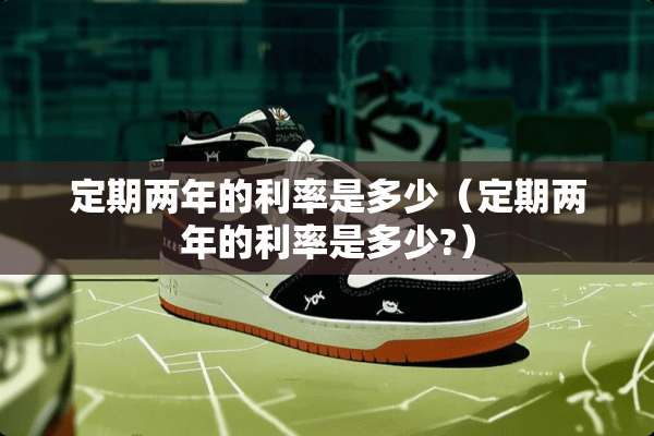 定期两年的利率是多少（定期两年的利率是多少?）