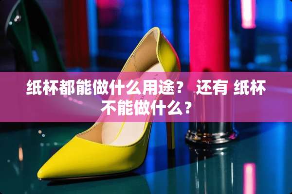 纸杯都能做什么用途？ 还有 纸杯不能做什么？