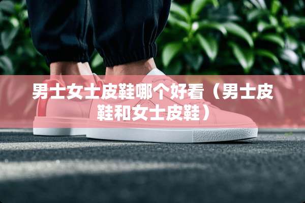 男士女士皮鞋哪个好看（男士皮鞋和女士皮鞋）