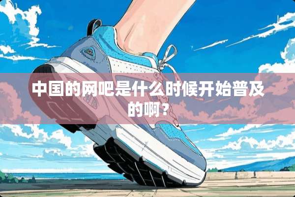 中国的网吧是什么时候开始普及的啊？