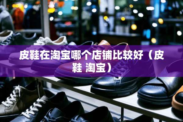 皮鞋在淘宝哪个店铺比较好（皮鞋 淘宝）