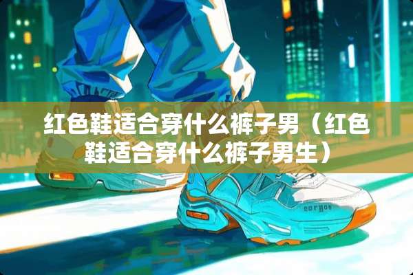 红色鞋适合穿什么裤子男（红色鞋适合穿什么裤子男生）