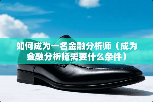 如何成为一名金融分析师（成为金融分析师需要什么条件）