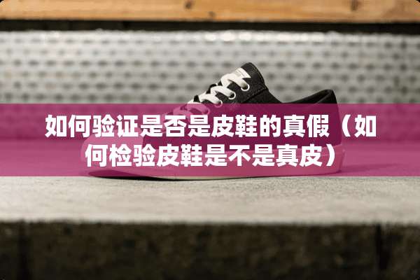 如何验证是否是皮鞋的真假（如何检验皮鞋是不是真皮）