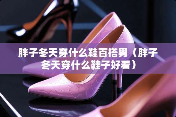 胖子冬天穿什么鞋百搭男（胖子冬天穿什么鞋子好看）