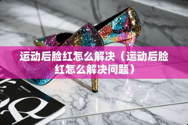 运动后脸红怎么解决（运动后脸红怎么解决问题）